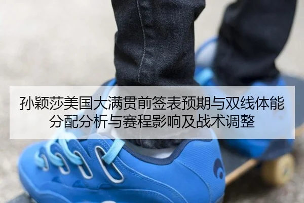 孙颖莎美国大满贯前签表预期与双线体能分配分析与赛程影响及战术调整